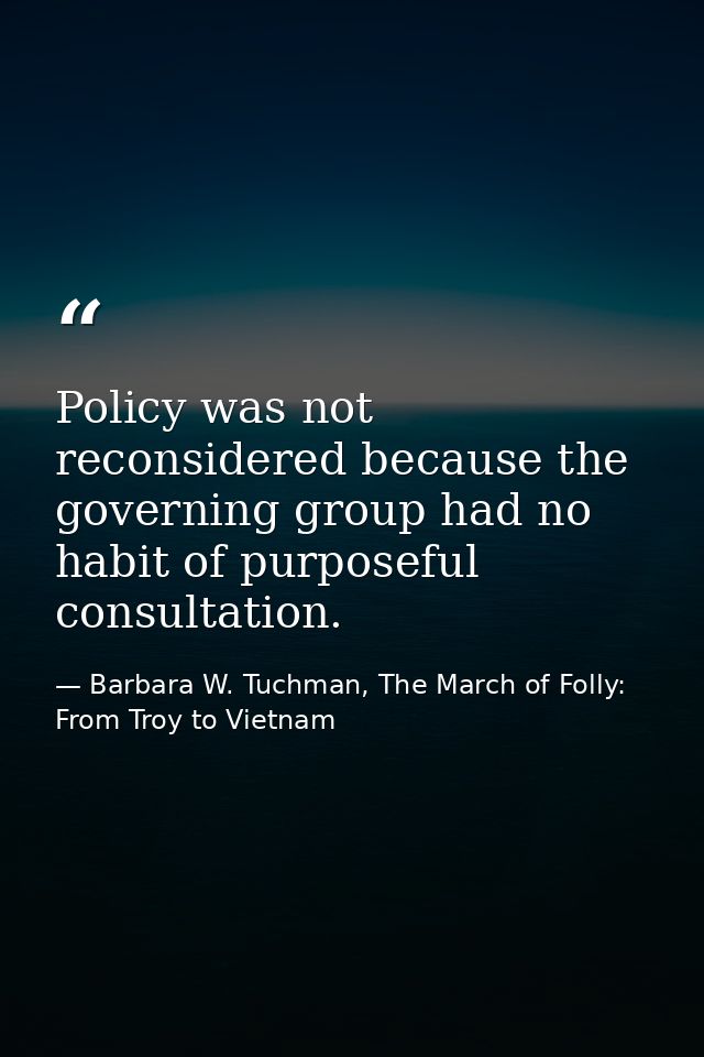 Policy was not reconsidered because the governing group had no habit of purposeful consultation. — Barbara W. Tuchman, The March of Folly: From Troy to Vietnam