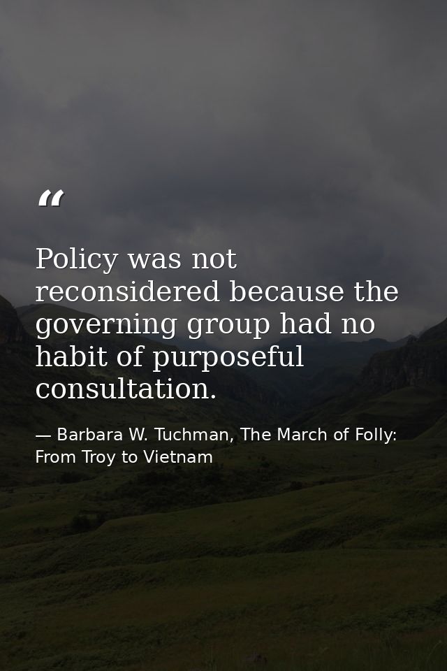 Policy was not reconsidered because the governing group had no habit of purposeful consultation. — Barbara W. Tuchman, The March of Folly: From Troy to Vietnam