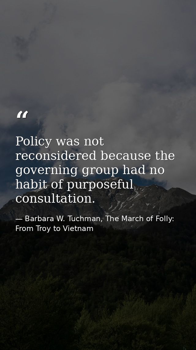 Policy was not reconsidered because the governing group had no habit of purposeful consultation. — Barbara W. Tuchman, The March of Folly: From Troy to Vietnam
