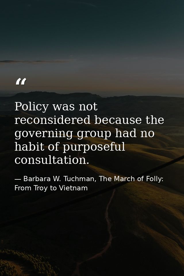 Policy was not reconsidered because the governing group had no habit of purposeful consultation. — Barbara W. Tuchman, The March of Folly: From Troy to Vietnam