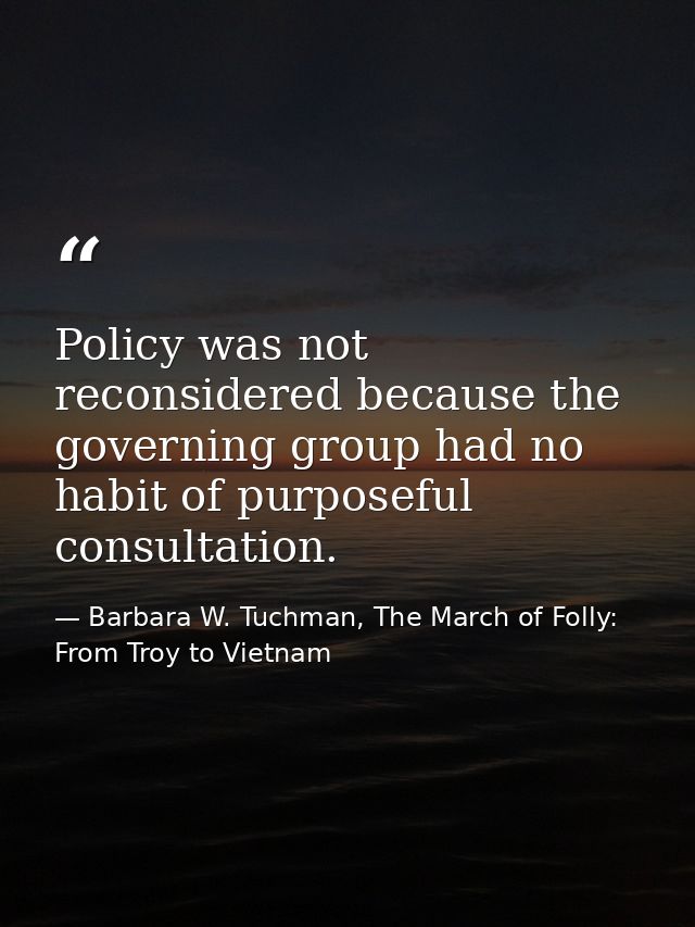Policy was not reconsidered because the governing group had no habit of purposeful consultation. — Barbara W. Tuchman, The March of Folly: From Troy to Vietnam