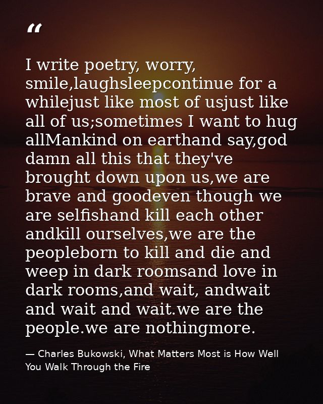 I write poetry, worry, smile,laughsleepcontinue for a whilejust like most of usjust like all of us;sometimes I want to h — Charles Bukowski, What Matters Most is How Well You Walk Through the Fire