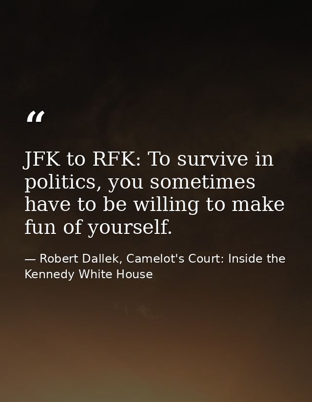 JFK to RFK: To survive in politics, you sometimes have to be willing to make fun of yourself. — Robert Dallek, Camelot's Court: Inside the Kennedy White House