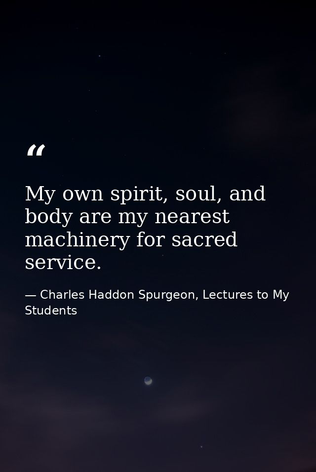 My own spirit, soul, and body are my nearest machinery for sacred service. — Charles Haddon Spurgeon, Lectures to My Students