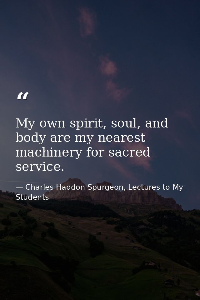 My own spirit, soul, and body are my nearest machinery for sacred service. — Charles Haddon Spurgeon, Lectures to My Students