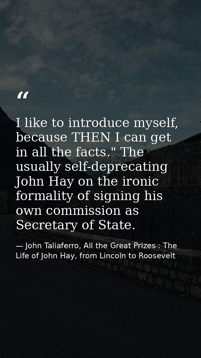 I like to introduce myself, because THEN I can get in all the facts." The usually self-deprecating John Hay on the ironi — John Taliaferro, All the Great Prizes : The Life of John Hay, from Lincoln to Roosevelt