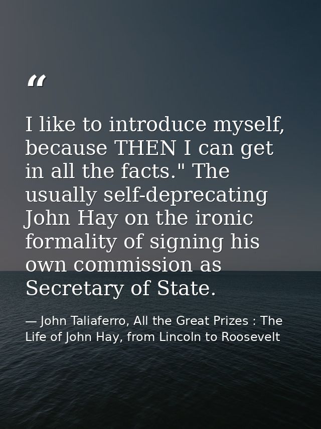 I like to introduce myself, because THEN I can get in all the facts." The usually self-deprecating John Hay on the ironi — John Taliaferro, All the Great Prizes : The Life of John Hay, from Lincoln to Roosevelt