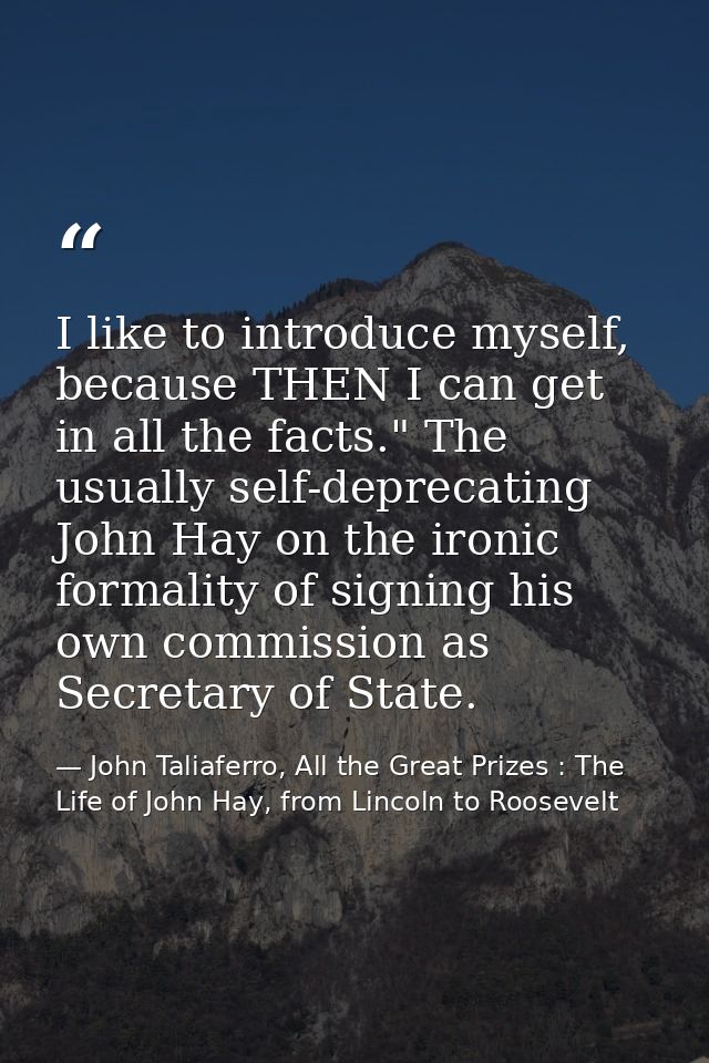 I like to introduce myself, because THEN I can get in all the facts." The usually self-deprecating John Hay on the ironi — John Taliaferro, All the Great Prizes : The Life of John Hay, from Lincoln to Roosevelt