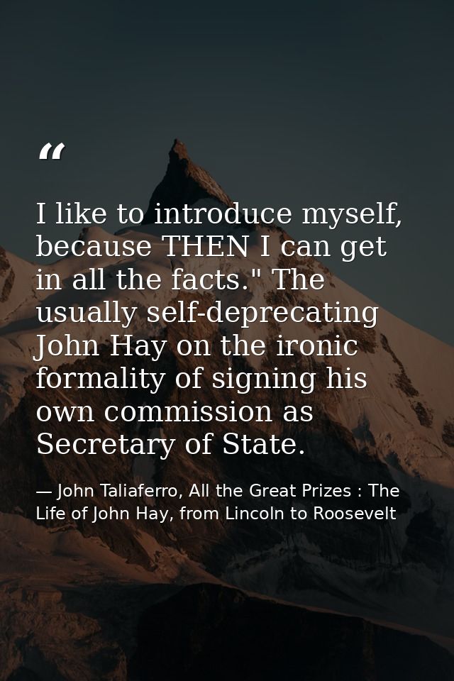 I like to introduce myself, because THEN I can get in all the facts." The usually self-deprecating John Hay on the ironi — John Taliaferro, All the Great Prizes : The Life of John Hay, from Lincoln to Roosevelt