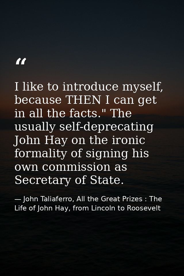 I like to introduce myself, because THEN I can get in all the facts." The usually self-deprecating John Hay on the ironi — John Taliaferro, All the Great Prizes : The Life of John Hay, from Lincoln to Roosevelt