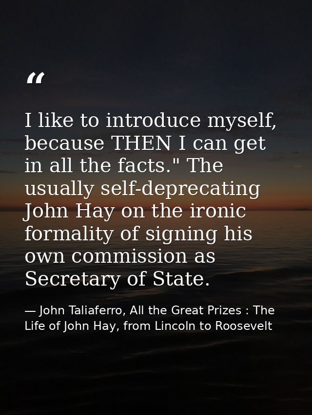 I like to introduce myself, because THEN I can get in all the facts." The usually self-deprecating John Hay on the ironi — John Taliaferro, All the Great Prizes : The Life of John Hay, from Lincoln to Roosevelt