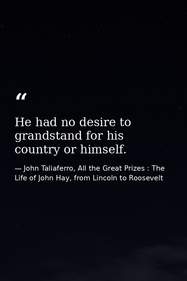 He had no desire to grandstand for his country or himself. — John Taliaferro, All the Great Prizes : The Life of John Hay, from Lincoln to Roosevelt