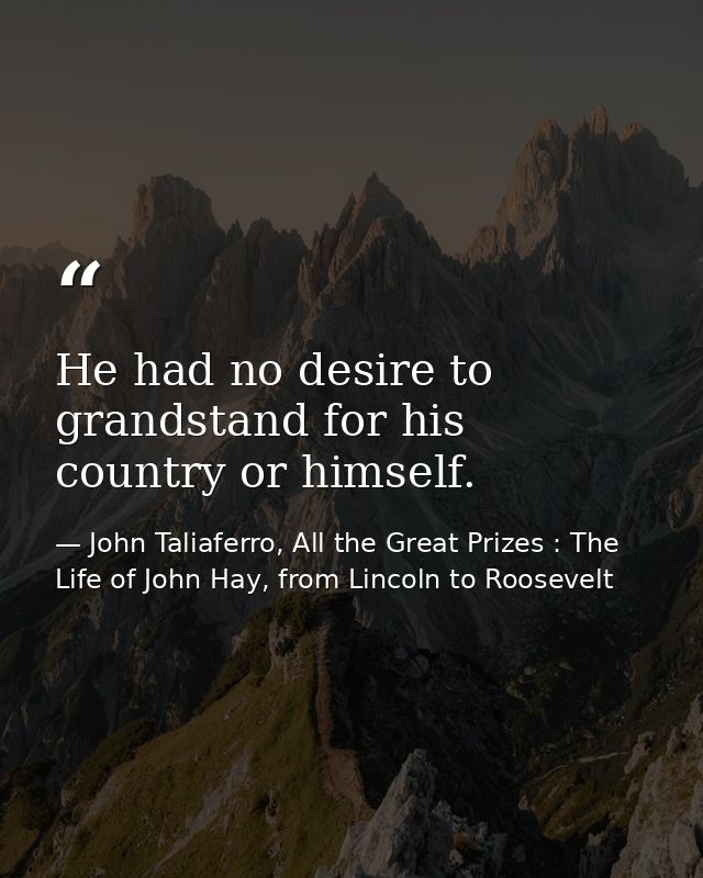 He had no desire to grandstand for his country or himself. — John Taliaferro, All the Great Prizes : The Life of John Hay, from Lincoln to Roosevelt