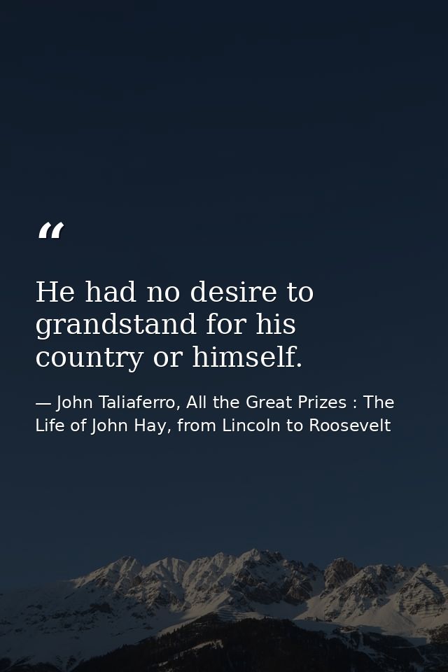 He had no desire to grandstand for his country or himself. — John Taliaferro, All the Great Prizes : The Life of John Hay, from Lincoln to Roosevelt