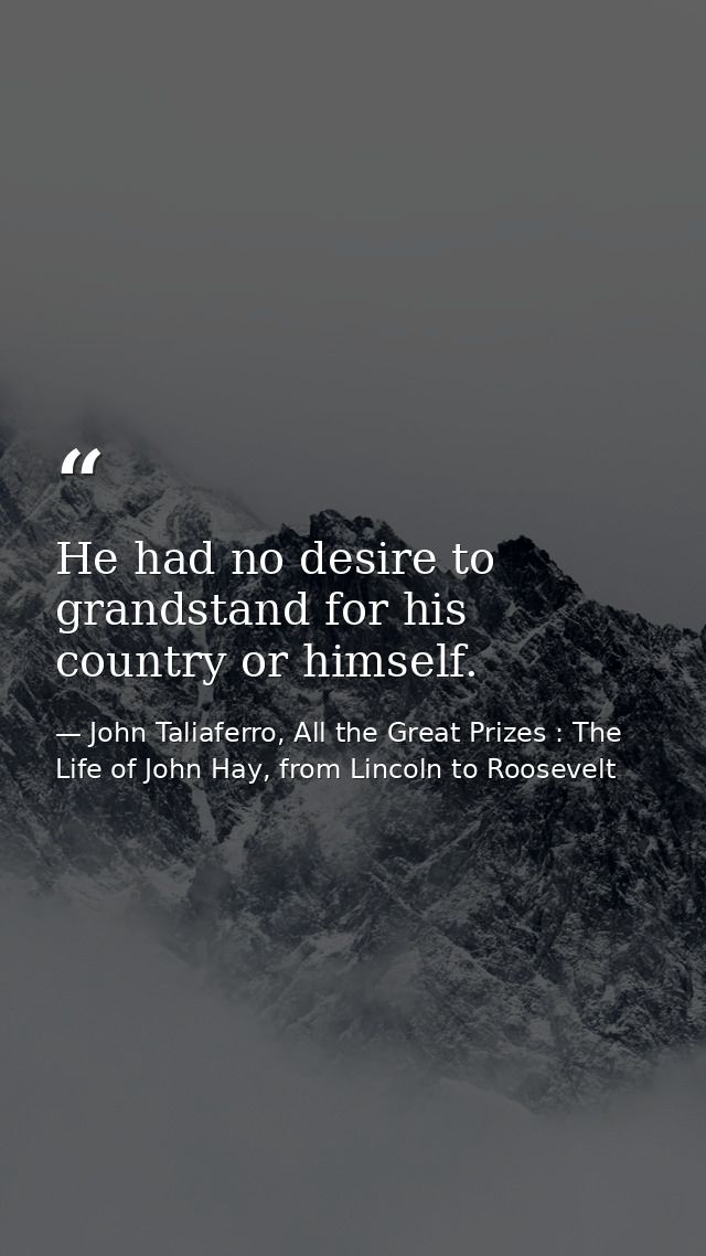 He had no desire to grandstand for his country or himself. — John Taliaferro, All the Great Prizes : The Life of John Hay, from Lincoln to Roosevelt