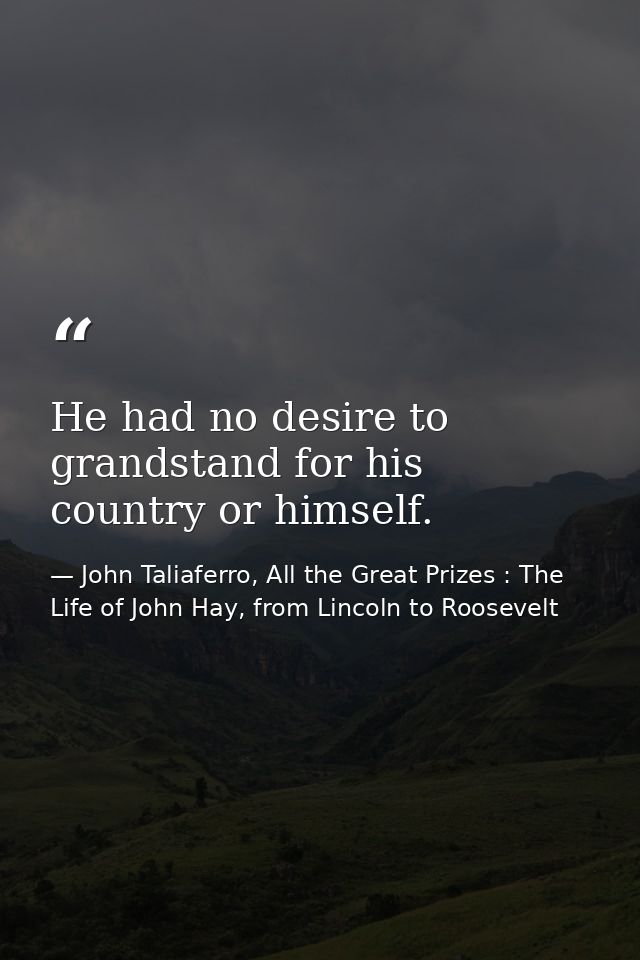 He had no desire to grandstand for his country or himself. — John Taliaferro, All the Great Prizes : The Life of John Hay, from Lincoln to Roosevelt