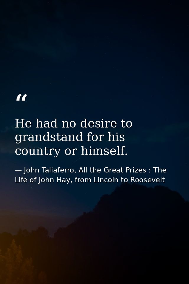 He had no desire to grandstand for his country or himself. — John Taliaferro, All the Great Prizes : The Life of John Hay, from Lincoln to Roosevelt