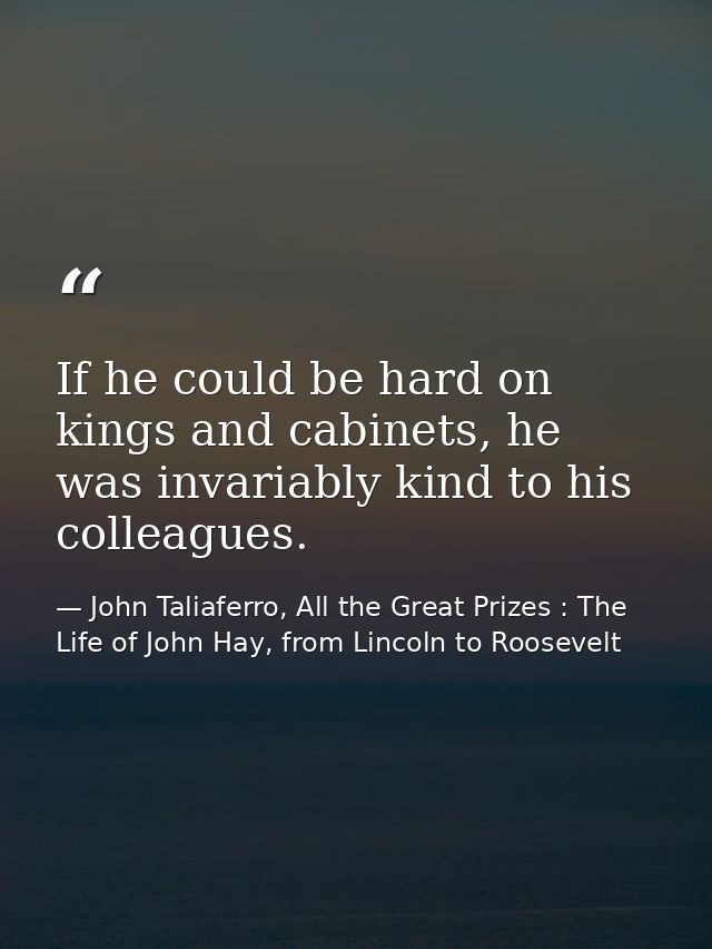 If he could be hard on kings and cabinets, he was invariably kind to his colleagues. — John Taliaferro, All the Great Prizes : The Life of John Hay, from Lincoln to Roosevelt