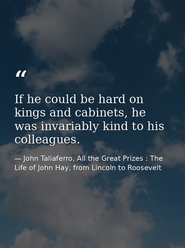 If he could be hard on kings and cabinets, he was invariably kind to his colleagues. — John Taliaferro, All the Great Prizes : The Life of John Hay, from Lincoln to Roosevelt