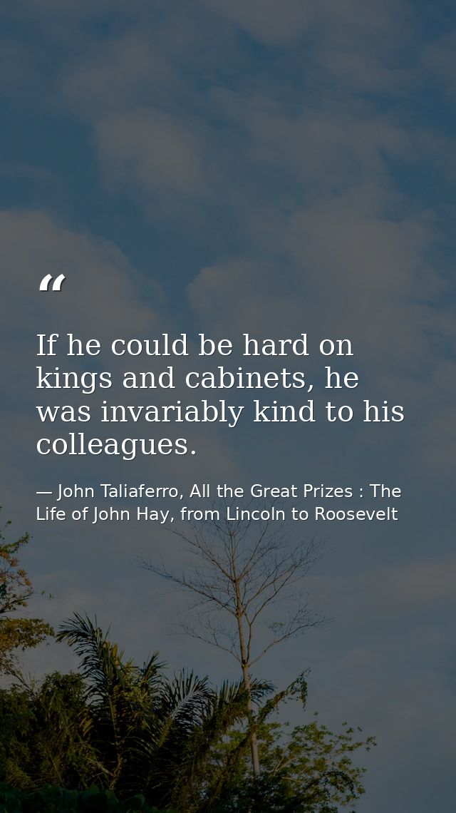 If he could be hard on kings and cabinets, he was invariably kind to his colleagues. — John Taliaferro, All the Great Prizes : The Life of John Hay, from Lincoln to Roosevelt