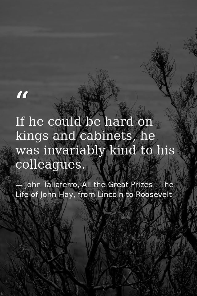 If he could be hard on kings and cabinets, he was invariably kind to his colleagues. — John Taliaferro, All the Great Prizes : The Life of John Hay, from Lincoln to Roosevelt