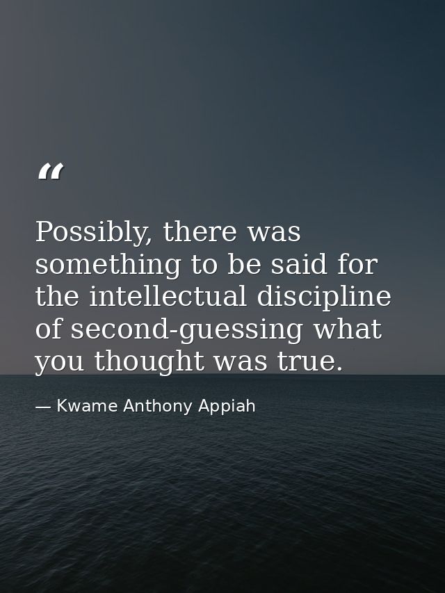 Possibly, there was something to be said for the intellectual discipline of second-guessing what you thought was true. — Kwame Anthony Appiah