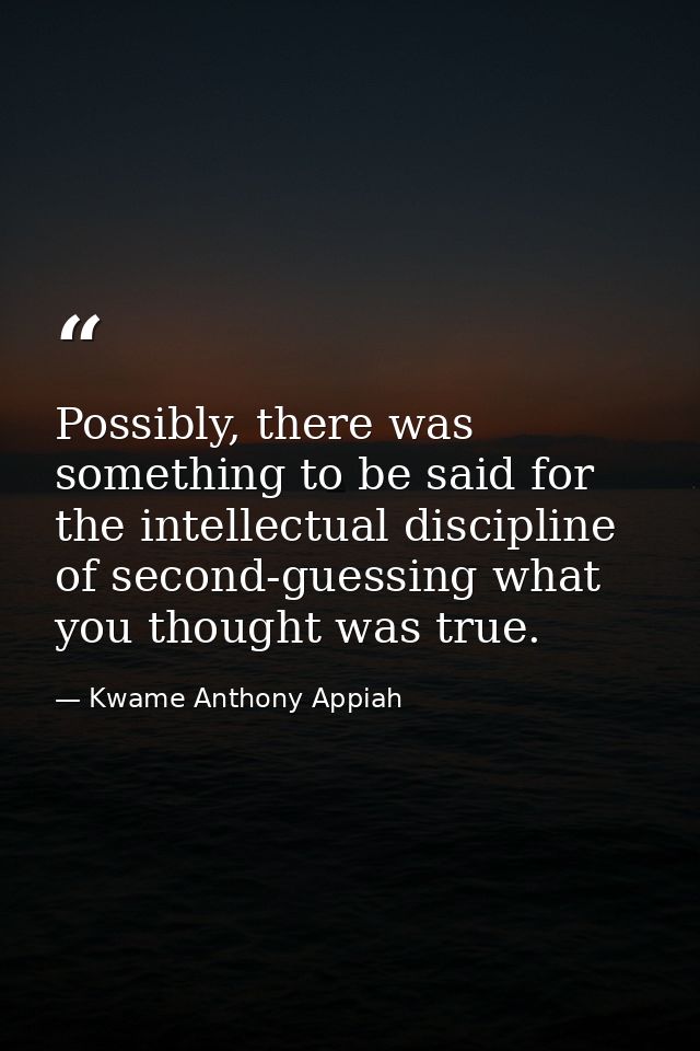 Possibly, there was something to be said for the intellectual discipline of second-guessing what you thought was true. — Kwame Anthony Appiah