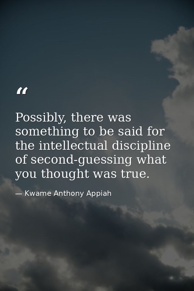Possibly, there was something to be said for the intellectual discipline of second-guessing what you thought was true. — Kwame Anthony Appiah