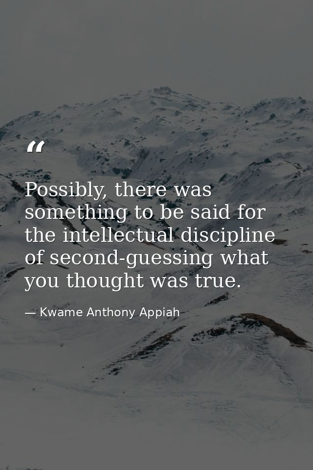 Possibly, there was something to be said for the intellectual discipline of second-guessing what you thought was true. — Kwame Anthony Appiah