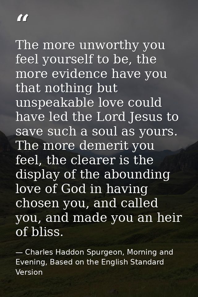 The more unworthy you feel yourself to be, the more evidence have you that nothing but unspeakable love could have led t — Charles Haddon Spurgeon, Morning and Evening, Based on the English Standard Version