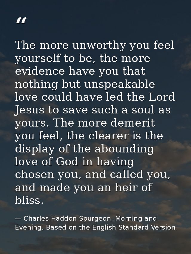 The more unworthy you feel yourself to be, the more evidence have you that nothing but unspeakable love could have led t — Charles Haddon Spurgeon, Morning and Evening, Based on the English Standard Version