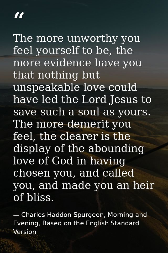 The more unworthy you feel yourself to be, the more evidence have you that nothing but unspeakable love could have led t — Charles Haddon Spurgeon, Morning and Evening, Based on the English Standard Version
