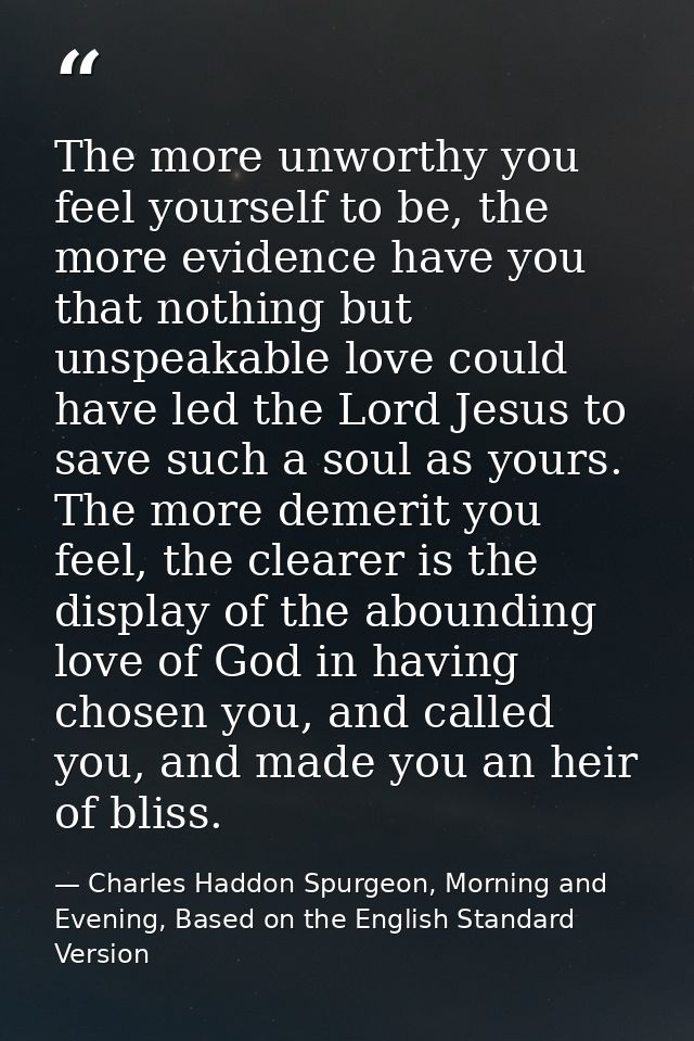 The more unworthy you feel yourself to be, the more evidence have you that nothing but unspeakable love could have led t — Charles Haddon Spurgeon, Morning and Evening, Based on the English Standard Version