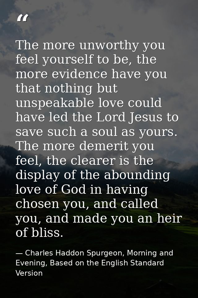 The more unworthy you feel yourself to be, the more evidence have you that nothing but unspeakable love could have led t — Charles Haddon Spurgeon, Morning and Evening, Based on the English Standard Version