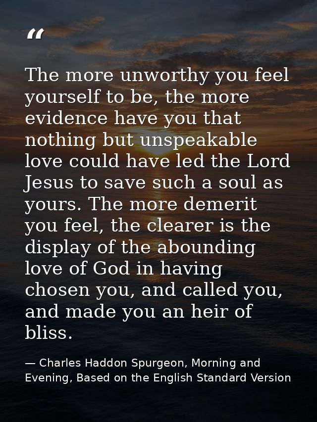 The more unworthy you feel yourself to be, the more evidence have you that nothing but unspeakable love could have led t — Charles Haddon Spurgeon, Morning and Evening, Based on the English Standard Version