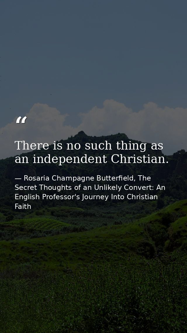 There is no such thing as an independent Christian. — Rosaria Champagne Butterfield, The Secret Thoughts of an Unlikely Convert: An English Professor's Journey Into Christian Faith