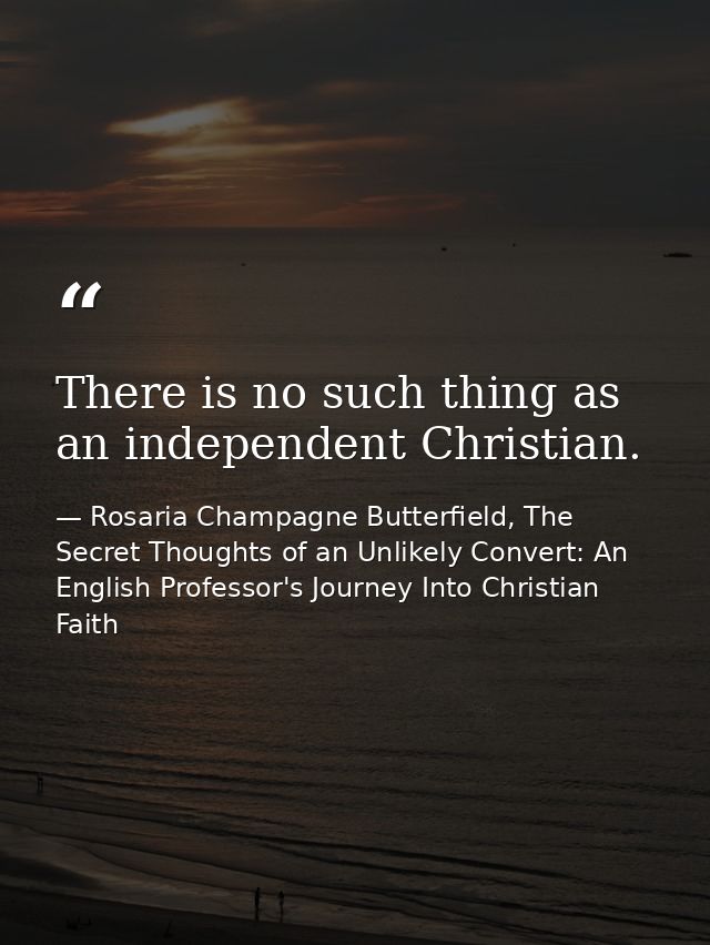 There is no such thing as an independent Christian. — Rosaria Champagne Butterfield, The Secret Thoughts of an Unlikely Convert: An English Professor's Journey Into Christian Faith