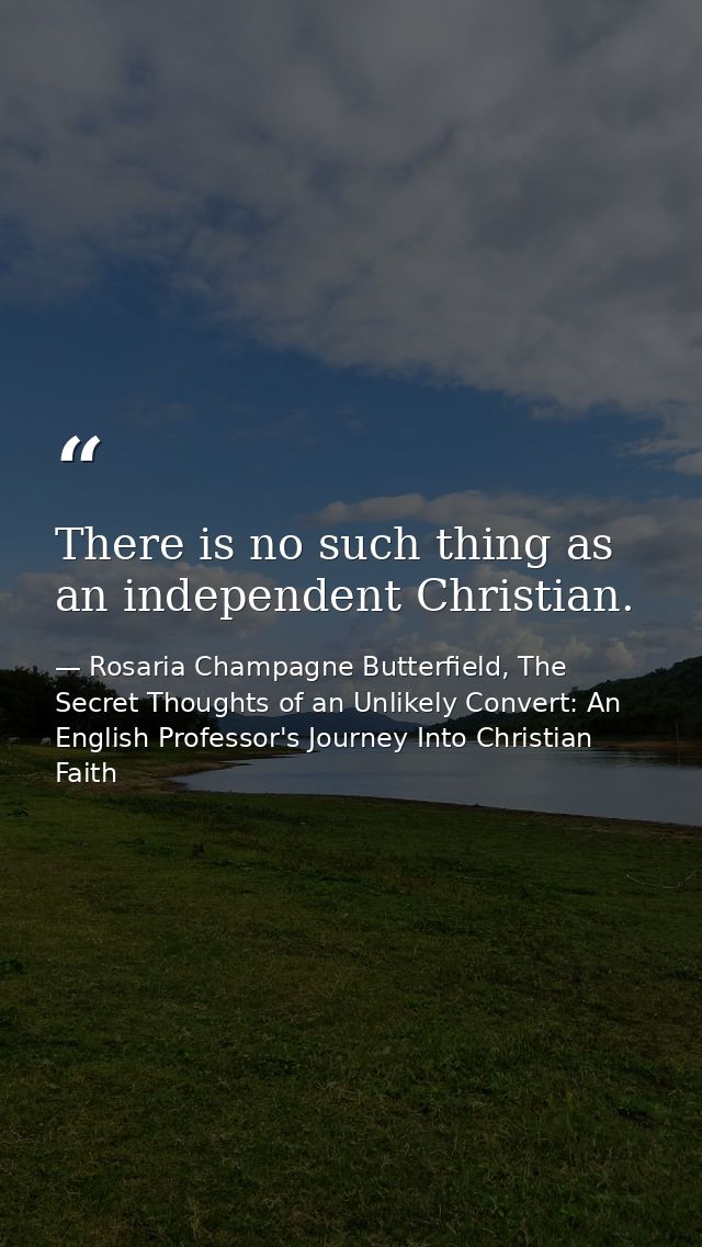 There is no such thing as an independent Christian. — Rosaria Champagne Butterfield, The Secret Thoughts of an Unlikely Convert: An English Professor's Journey Into Christian Faith