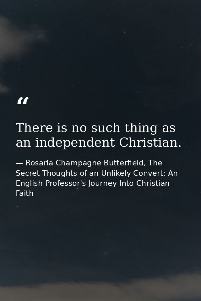 There is no such thing as an independent Christian. — Rosaria Champagne Butterfield, The Secret Thoughts of an Unlikely Convert: An English Professor's Journey Into Christian Faith