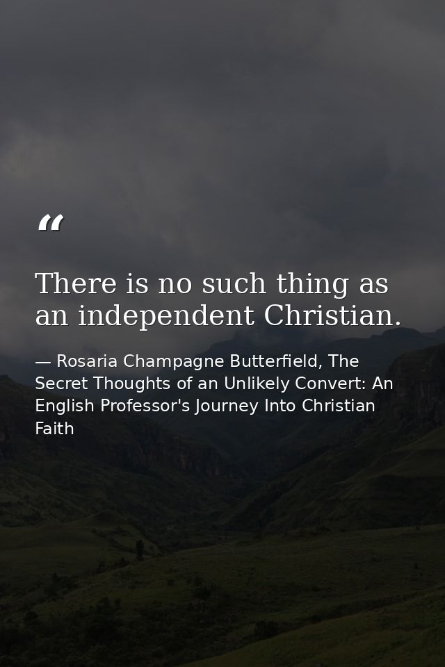 There is no such thing as an independent Christian. — Rosaria Champagne Butterfield, The Secret Thoughts of an Unlikely Convert: An English Professor's Journey Into Christian Faith