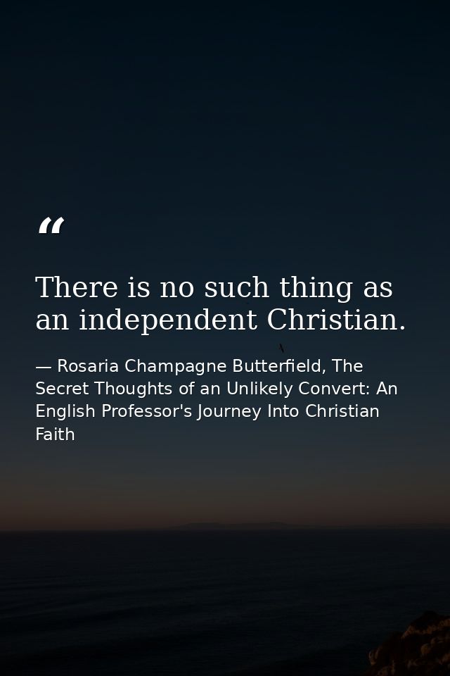 There is no such thing as an independent Christian. — Rosaria Champagne Butterfield, The Secret Thoughts of an Unlikely Convert: An English Professor's Journey Into Christian Faith