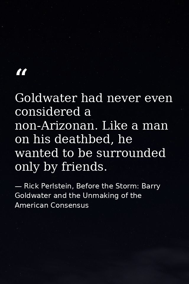 Goldwater had never even considered a non-Arizonan. Like a man on his deathbed, he wanted to be surrounded only by frien — Rick Perlstein, Before the Storm: Barry Goldwater and the Unmaking of the American Consensus