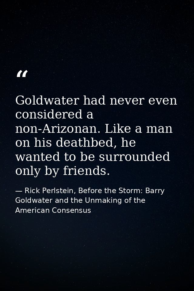 Goldwater had never even considered a non-Arizonan. Like a man on his deathbed, he wanted to be surrounded only by frien — Rick Perlstein, Before the Storm: Barry Goldwater and the Unmaking of the American Consensus