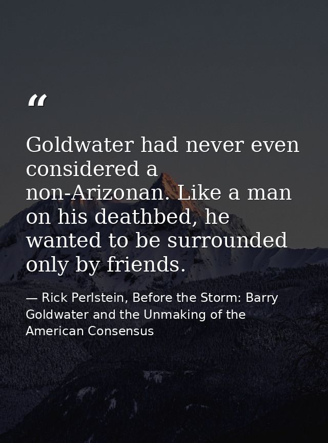 Goldwater had never even considered a non-Arizonan. Like a man on his deathbed, he wanted to be surrounded only by frien — Rick Perlstein, Before the Storm: Barry Goldwater and the Unmaking of the American Consensus