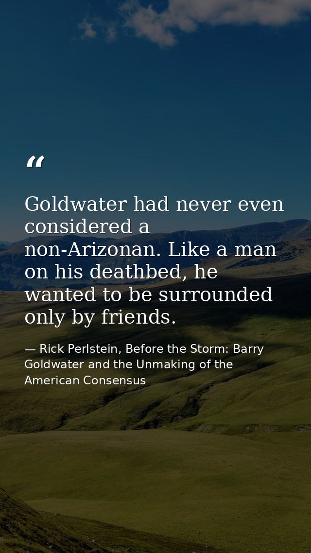 Goldwater had never even considered a non-Arizonan. Like a man on his deathbed, he wanted to be surrounded only by frien — Rick Perlstein, Before the Storm: Barry Goldwater and the Unmaking of the American Consensus