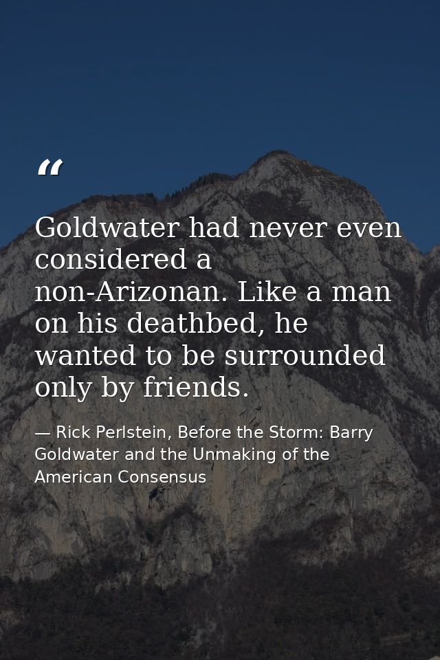 Goldwater had never even considered a non-Arizonan. Like a man on his deathbed, he wanted to be surrounded only by frien — Rick Perlstein, Before the Storm: Barry Goldwater and the Unmaking of the American Consensus
