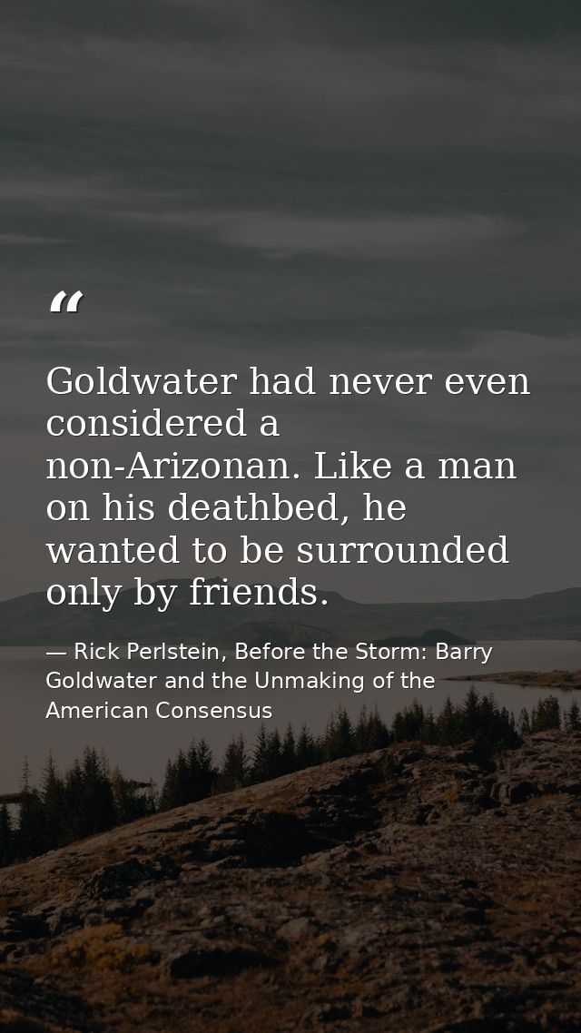 Goldwater had never even considered a non-Arizonan. Like a man on his deathbed, he wanted to be surrounded only by frien — Rick Perlstein, Before the Storm: Barry Goldwater and the Unmaking of the American Consensus