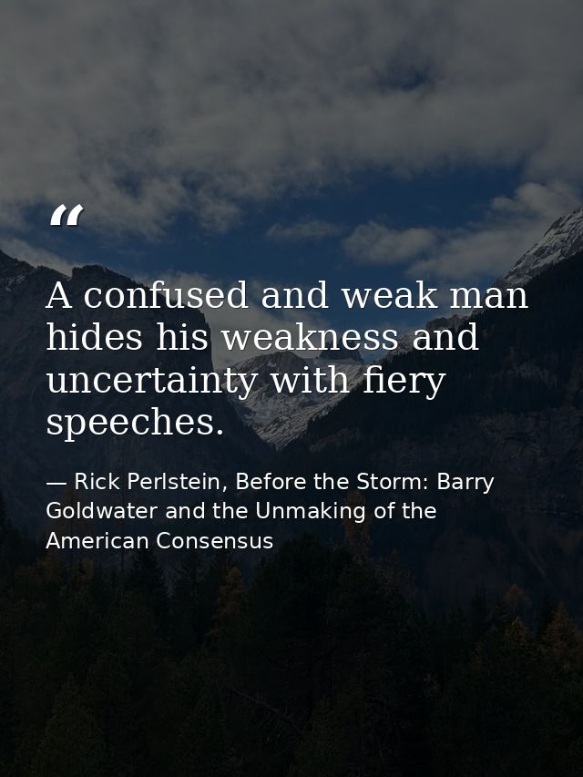 A confused and weak man hides his weakness and uncertainty with fiery speeches. — Rick Perlstein, Before the Storm: Barry Goldwater and the Unmaking of the American Consensus