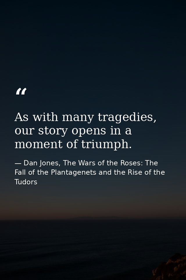 As with many tragedies, our story opens in a moment of triumph. — Dan Jones, The Wars of the Roses: The Fall of the Plantagenets and the Rise of the Tudors