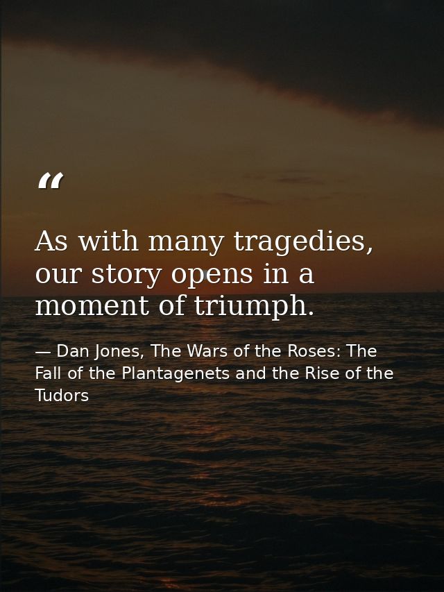 As with many tragedies, our story opens in a moment of triumph. — Dan Jones, The Wars of the Roses: The Fall of the Plantagenets and the Rise of the Tudors